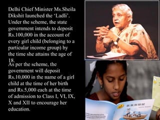 Delhi Chief Minister Ms.Sheila
Dikshit launched the ‘Ladli’.
Under the scheme, the state
government intends to deposit
Rs.100,000 in the account of
every girl child (belonging to a
particular income group) by
the time she attains the age of
18.
As per the scheme, the
government will deposit
Rs.10,000 in the name of a girl
child at the time of her birth
and Rs.5,000 each at the time
of admission to Class I, VI, IX,
X and XII to encourage her
education.
 