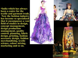 •India which has always
been a centre for the
textile and garment trade.
 Now the fashion industry
has become so specialized
that it encompasses a vast
field of studies in design,
concept management,
design production
management, quality
control, planning, fabric
design, printing, fashion
accessory design, fashion
merchandising, textile
science, colour mixing,
marketing and so on.
 