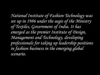 National Institute of Fashion Technology was
set up in 1986 under the aegis of the Ministry
of Textiles, Government of India. It has
emerged as the premier Institute of Design,
Management and Technology, developing
professionals for taking up leadership positions
in fashion business in the emerging global
scenario.
 