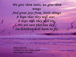 We give them roots, we give them
             wings
And great joys from, little things,
  A hope that they will soar ,
   A hope that they will try,
   We are sure that one day ,
 Our children will learn to fly.




PREPARED BY
St.Mark’s Sr. Sec. Public school,
Meera Bagh, New delhi
 