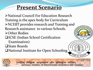 Present Scenario 
National Council For Education Research 
Training is the apex body for Curriculum 
NCERT provides research and Training and 
Research assistance to various Schools. 
Other Bodies 
ICSE (Indian School Certification 
Examination) 
State Boards 
National Institute for Open Schooling 
 