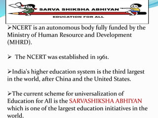 NCERT is an autonomous body fully funded by the 
Ministry of Human Resource and Development 
(MHRD). 
 The NCERT was established in 1961. 
India's higher education system is the third largest 
in the world, after China and the United States. 
The current scheme for universalization of 
Education for All is the SARVASHIKSHA ABHIYAN 
which is one of the largest education initiatives in the 
world. 
 