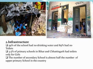 2.Infrastructure 
 59% of the school had no drinking water and 89% had no 
Toilets 
 3.5% of primary schools in Bihar and Chhattisgarh had toilets 
only for Girls 
 The number of secondary School is almost half the number of 
upper primary School in the country 
 