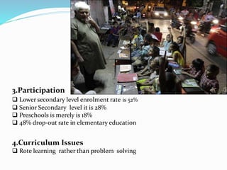 3.Participation 
 Lower secondary level enrolment rate is 52% 
 Senior Secondary level it is 28% 
 Preschools is merely is 18% 
 48% drop-out rate in elementary education 
4.Curriculum Issues 
 Rote learning rather than problem solving 
 