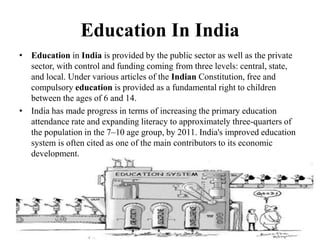 Education In India
• Education in India is provided by the public sector as well as the private
sector, with control and funding coming from three levels: central, state,
and local. Under various articles of the Indian Constitution, free and
compulsory education is provided as a fundamental right to children
between the ages of 6 and 14.
• India has made progress in terms of increasing the primary education
attendance rate and expanding literacy to approximately three-quarters of
the population in the 7–10 age group, by 2011. India's improved education
system is often cited as one of the main contributors to its economic
development.
 