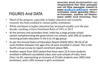 • Much of the progress, especially in higher education and scientific
research, has been credited to various public institutions.
• While enrolment in higher education has increased steadily over the past
decade, reaching a Gross Enrolment Ratio of 24% in 2013
• At the primary and secondary level, India has a large private school
system complementing the government run schools, with 29% of students
receiving private education in the 6 to 14 age group
• As per the Annual Status of Education Report (ASER) 2012, 96.5% of all
rural children between the ages of 6-14 were enrolled in school. This is the
fourth annual survey to report enrolment above 96%.
• Another report from 2013 stated that there were 22.9 crore students
enrolled in different accredited urban and rural schools of India, from
Class I to XII, representing an increase of 23 lakh students over 2002 total
enrolment, and a 19% increase in girl's enrolment
FIGURES And DATA
 