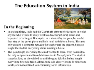 The Education System in India
In the Beginning
• In ancient times, India had the Gurukula system of education in which
anyone who wished to study went to a teacher's (Guru) house and
requested to be taught. If accepted as a student by the guru, he would
then stay at the guru's place and help in all activities at home. This not
only created a strong tie between the teacher and the student, but also
taught the student everything about running a house.
• The guru taught everything the child wanted to learn, from Sanskrit to
the holy scriptures and from Mathematics to Metaphysics. The student
stayed as long as she wished or until the guru felt that he had taught
everything he could teach. All learning was closely linked to nature and
to life, and not confined to memorizing some information.
 