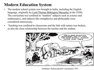 Modern Education System
• The modern school system was brought to India, including the English
language, originally by Lord Thomas Babington Macaulay in the 1830s.
The curriculum was confined to “modern” subjects such as science and
mathematics, and subjects like metaphysics and philosophy were
considered unnecessary.
• Teaching was confined to classrooms and the link with nature was broken,
as also the close relationship between the teacher and the student.
 