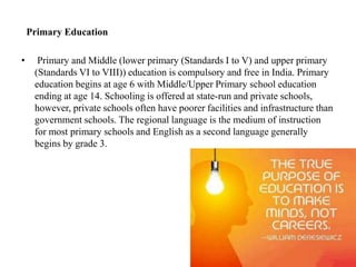 Primary Education
• Primary and Middle (lower primary (Standards I to V) and upper primary
(Standards VI to VIII)) education is compulsory and free in India. Primary
education begins at age 6 with Middle/Upper Primary school education
ending at age 14. Schooling is offered at state-run and private schools,
however, private schools often have poorer facilities and infrastructure than
government schools. The regional language is the medium of instruction
for most primary schools and English as a second language generally
begins by grade 3.
 