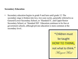Secondary Education
• Secondary education begins in grade 9 and lasts until grade 12. The
secondary stage is broken into two, two year cycles, generally referred to as
General/Lower Secondary School, or ‘Standard X’, and Upper/Senior
Secondary School, or ‘Standard XII’. Education continues to be free at
government schools, although private education is more common at the
secondary level..
 