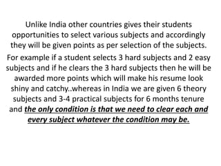 Unlike India other countries gives their students
opportunities to select various subjects and accordingly
they will be given points as per selection of the subjects.
For example if a student selects 3 hard subjects and 2 easy
subjects and if he clears the 3 hard subjects then he will be
awarded more points which will make his resume look
shiny and catchy..whereas in India we are given 6 theory
subjects and 3-4 practical subjects for 6 months tenure
and the only condition is that we need to clear each and
every subject whatever the condition may be.
 
