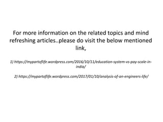 For more information on the related topics and mind
refreshing articles..please do visit the below mentioned
link,
1) https://mypartoflife.wordpress.com/2016/10/11/education-system-vs-pay-scale-in-
india/
2) https://mypartoflife.wordpress.com/2017/01/10/analysis-of-an-engineers-life/
 