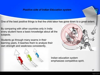 Positive side of Indian Education system
One of the best positive things is that the child labor has gone down to a great extent.
17
Positive side of Indian Education system
One of the best positive things is that the child labor has gone down to a great extent.
17
By comparing with other countries only in India
every student have a basic knowledge about all the
subjects.
Students go through many exams in their
learning years, It teaches them to analyze their
own strength and weakness consistently.
Indian education system
emphasizes competitive spirit.
 