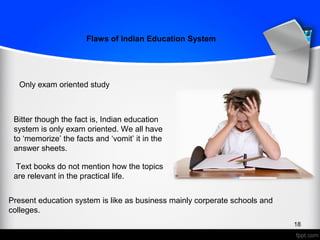 Flaws of Indian Education System
Only exam oriented study
Bitter though the fact is, Indian education
system is only exam oriented. We all have
to ‘memorize’ the facts and ‘vomit’ it in the
answer sheets.
18
Text books do not mention how the topics
are relevant in the practical life.
Present education system is like as business mainly corperate schools and
colleges.
 