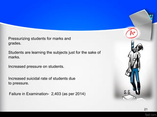 21
Pressurizing students for marks and
grades.
Students are learning the subjects just for the sake of
marks.
Increased pressure on students.
Increased suicidal rate of students due
to pressure.
Failure in Examination- 2,403 (as per 2014)
 