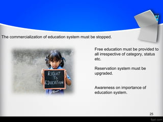 25
The commercialization of education system must be stopped.
Free education must be provided to
all irrespective of category, status
etc.
Reservation system must be
upgraded.
Awareness on importance of
education system.
 