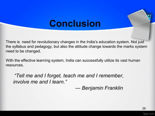 26
There is need for revolutionary changes in the India’s education system. Not just
the syllabus and pedagogy, but also the attitude change towards the marks system
need to be changed.
With the effective learning system, India can successfully utilize its vast human
resources.
Conclusion
“Tell me and I forget, teach me and I remember,
involve me and I learn.”
― Benjamin Franklin
 
