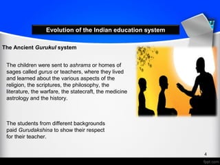 Evolution of the Indian education system
The Ancient Gurukul system
The children were sent to ashrams or homes of
sages called gurus or teachers, where they lived
and learned about the various aspects of the
religion, the scriptures, the philosophy, the
literature, the warfare, the statecraft, the medicine
astrology and the history.
The students from different backgrounds
paid Gurudakshina to show their respect
for their teacher.
4
 