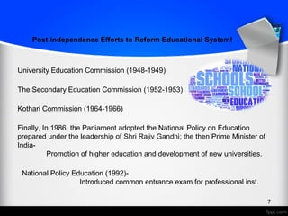 University Education Commission (1948-1949)
The Secondary Education Commission (1952-1953)
Kothari Commission (1964-1966)
Finally, In 1986, the Parliament adopted the National Policy on Education
prepared under the leadership of Shri Rajiv Gandhi; the then Prime Minister of
India-
Promotion of higher education and development of new universities.
Post-independence Efforts to Reform Educational System!
National Policy Education (1992)-
Introduced common entrance exam for professional inst.
7
 