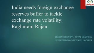 India needs foreign exchange
reserves buffer to tackle
exchange rate volatility:
Raghuram Rajan
PRESENTATION BY :- ROYAL CHAWHAN
SUBMITTED TO:- MERVIN FELIX CALEB
 