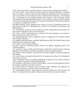 The Indian Electricity Rules, 1956
4
1
[(aff) “ officer appointed to assist the Inspector” means an officer appointed under rule4A]
(ag) “ ohm” means a unit of electric resistance and is the resistance offered to an unvarying
electric current by a column of mercury at the temperature of melting ice14.4521 grammes in
mass of an uniform cross-sectional area and of a length of 106.3 centimetres. The aforesaid
unit is represented by the resistance between the terminals of the instrument marked
“ Government of India Ohm Standard Verified” to the passage of an electric current when the
coil of wire, forming part of the aforesaid instrument and connected to the aforesaid terminals
is in all parts at a temperature of 300
C.
(ah)”Open sparking” means sparking which owing to the lack of adequate provisions for
preventing the ignition of inflammable gas external to the apparatus would ignite such
inflammable gas;
(ai) “ overhead line” means any electric supply line which is placed above ground and in the
open air but excluding live rails of a traction system;
(aj) “ owner”, “ agent” and “ manager” of a mine have the same meanings as are assigned to
them in the Mines Act,1952(35 of 1952);
(ak) “ portable apparatus” means an apparatus which is so designed as to be capable of being
moved while in operation;
(al) “ portable hand lamp”means a portable light-fitting provided with suitable handle, guard
and flexible cord connected to a plug;
(am) “ section” means a Section of the Act;
(an)”span” means the horizontal distance between two adjacent supporting points of an
overhead conductor;
(ao) “ street box” means a totally enclosed structure, either above or below ground containing
apparatus for transforming, switching, controlling or otherwise regulating energy;
(ap)”supplier” means a licensee, a non-licensee or any other supplier of energy, including the
Government;
(aq) “ switch”means a manually operated device for opening and closing or for changing the
connection of a circuit;
(aqa) “ switchboard” means an assembly including the switchgear for the control of electrical
circuits, electric connections and the supporting frame;
(ar)”switchgear” shall denote switches, circuit breakers, cut-outs and other apparatus used for
the operation, regulation and control of circuits;
(as) “ system”means an electrical system in which all the conductors and apparatus are
electrically connected to a common source of electric supply;
(at) “ transportable apparatus” means apparatus which is operated in a fixed position but
which is so designed as to be capable of being moved readily from one place to another;
1.Ins.vide G.S.R.336 dated 23-4-1988
 