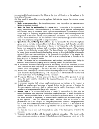 95
assistance and information required for filling up the form will be given to the applicant at the
local office of licensee.
(b) If the supply is required for motors the applicant shall state the purpose for which the motors
are required.
3. Notice before connection. – The intending consumer must give at least one month’s notice
before the supply is required.
4. Notice for fixing the position of service, meter, etc. – Upon receipt of the requisition for
supply seven clear days’ notice shall be sent by the licensee, to the applicant for supply or to
the contractor acting on his behalf, for his representative to meet the engineer of the licensee
for the purpose of inspecting the premises and fixing the point of entry of supply mains and
the position of the mains, cut-outs or circuit breakers and meters. The licensee will, in no
case, fix meters and main cut-out, nor allow the same to remain in any position which entails
entry of his employees into purdah or religious quarters.
5. Quotations, etc., for laying –Service lines. – (a) The position for the service having been
agreed upon as provided for in condition No.4 above, the licensee shall thereafter submit to
the applicant a quotation of the estimate of the cost of carrying out the work. The quotation
having been accepted, the applicant shall be required to deposit the amount of the estimate
with the licensee before the service is laid. The deposit having been duly paid, orders shall
be issued for the work to be put in hand and the amount so deposited shall be subsequently
adjusted, if necessary, or compilation of the figures of the actual cost of the service line.
Other conditions being equal, service lines shall as far as possible be laid in the order of the
dates or receipt of the deposit money.
NOTE.- The service line, notwithstanding that a portion of the cost has been paid for by the
consumer, shall remain the property of the licensee by whom it is to be maintained.
(b) If a consumer desires to have the position of the existing service line altered the licensee
shall carry out the work and charge the consumer the cost of the additional material used
and the labour employed plus 15 per cent of the latter as supervision charges.
(c) Service lines for temporary illumination shall be laid by the licensee where possible and the
cost incurred in laying and removing such service lines as determined in the manner laid
down in clause (b) above shall be paid by the consumer.
(d) Where any difference or dispute arises as to the cost of fixing of the position of service
lines, the matter shall be referred to the Electrical Inspector for … … … . and shall be
decided by him.
(e) A consumer requiring high voltage supply must provide and maintain at his expenses a
locked and weather proof enclosure of agreed design, for the purposes of housing the
licensees metering equipment. Such an enclosure may be used by the consumer for his own
similar metering equipment but for no other purposes.
6. Service Lines. – The licensee shall lay free of charge 30 metres of service line from his
nearest distribution main outside the limits of the property in respect of which the requisition
is made. Any length in excess of 30 metres, as defined above and the whole of the service
line within the limits of the property in respect of which application is made shall be paid for
by the applicant. The cost mentioned above, however, shall be exclusive of the
proportionate cost of the first pole and fittings beyond 30 mts. aforesaid. The proportionate
cost of such poles and fitting shall be in the same ratio as 30 metres is to the length of the
line beyond 30 metres from the point of tap-off of the service and the second support of the
service line.
The main cut-outs or fuses shall be inserted and sealed by the licensee free of cost to the
consumer.
7. Consumer not to interfere with the supply mains or apparatus. – The meter boards,
main cut-outs, etc. must on no account be handled or removed by any one who is not in the
 