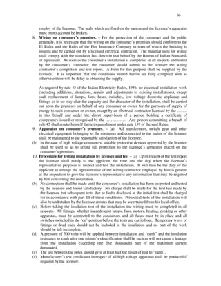 96
employ of the licensee. The seals which are fixed on the meters and the licensee’s apparatus
must on no account be broken.
8. Wiring on consumer’s premises. – For the protection of the consumer and the public
generally, it is necessary that the wiring on the consumer’ s premises should conform to the
IE Rules and the Rules of the Fire Insurance Company in term of which the building is
insured and be carried out by a licensed electrical contractor. The material used for wiring
shall comply with the standards laid down in that behalf by the Bureau of Indian Standards
or equivalent. As soon as the consumer’s installation is completed in all respects and tested
by the consumer’s contractor, the consumer should submit to the licensee the wiring
contractor’ s completion and test report. A form for this purpose shall be supplied by the
licensee. It is important that the conditions named herein are fully complied with as
otherwise there will be delay in obtaining the supply.
As required by rule 45 of the Indian Electricity Rules, 1956, no electrical installation work
(including additions, alterations, repairs and adjustments to existing installations), except
such replacement of lamps, fans, fuses, switches, low voltage domestic appliance and
fittings as in no way alter the capacity and the character of the installation, shall be carried
out upon the premises on behalf of any consumer or owner for the purposes of supply of
energy to such consumer or owner, except by an electrical contractor licensed by the … … ..
in this behalf and under the direct supervision of a person holding a certificate of
competency issued or recognised by the … … … … … . Any person committing a breach of
rule 45 shall render himself liable to punishment under rule 139 of the said Rules.
9. Apparatus on consumer’s premises. – (a) All transformers, switch gear and other
electrical equipment belonging to the consumer and connected to the mains of the licensee
shall be maintained to the reasonable satisfaction of the licensee.
(b) In the case of high voltage consumers, suitable protective devices approved by the licensee
shall be used so as to afford full protection to the licensee’ s apparatus placed on the
consumer’ s premises.
10. Procedure for testing installation by licensee and fee. – (a) Upon receipt of the test report
the licensee shall notify to the applicant the time and the day when the licensee’s
representative proposes to inspect and test the installation. It will then be the duty of the
applicant to arrange the representative of the wiring contractor employed by him is present
at the inspection to give the licensee’ s representative any information that may be required
by him concerning the installation.
(b) No connection shall be made until the consumer’s installation has been inspected and tested
by the licensee and found satisfactory. No charge shall be made for the first test made by
the licensee but subsequent tests due to faults disclosed at the initial test shall be charged
for in accordance with part III of these conditions. Periodical tests of the installation will
also be undertaken by the licensee at rates that may be ascertained from his local office.
(c) Before taking the insulation test of the installation the wiring must be completed in all
respects. All fittings, whether incandescent lamps, fans, motors, heating, cooking or other
apparatus, must be connected to the conductors and all fuses must be in place and all
switches switched in the ‘on’ position before the tests are carried out. Temporary wires or
fittings or dead ends should not be included in the insallation and no part of the work
should be left incomplete.
(d) A pressure of 500 volts will be applied between installation and “ earth” and the insulation
resistance to earth after one minute’ s electrification shall be such as will not cause a leakage
from the installation exceeding one five thousandth part of the maximum current
demanded.
(e) The test between the poles should give at least half the result of that to “ earth”.
(f) Manufacturer’ s test certificates in respect of all high voltage apparatus shall be produced if
required by the licensee.
 