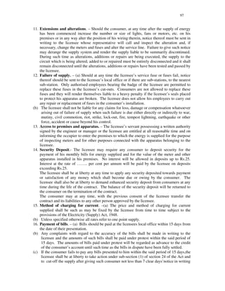 97
11. Extensions and alterations. – Should the consumer, at any time after the supply of energy
has been commenced increase the number or size of lights, fans or motors, etc. on his
premises or in any way alter the position of his wiring therein, notice thereof must be sent in
writing to the licensee whose representative will call and inspect the alteration and, if
necessary, change the meters and fuses and alter the service line. Failure to give such notice
may derange the supply system and render the supply liable to be summarily discontinued.
During such time as alterations, additions or repairs are being executed, the supply to the
circuit which is being altered, added to or repaired must be entirely disconnected and it shall
remain disconnected until the alterations, additions or repairs have been tested and passed by
the licensee.
12. Failure of supply. – (a) Should at any time the licensee’s service fuse or fuses fail, notice
thereof should be sent to the licensee’ s local office or if there are sub-stations, to the nearest
sub-station. Only authorised employees bearing the badge of the licensee are permitted to
replace these fuses in the licensee’ s cut-outs. Consumers are not allowed to replace these
fuses and they will render themselves liable to a heavy penalty if the licensee’ s seals placed
to protect his apparatus are broken. The licensee does not allow his employees to carry out
any repair or replacement of fuses in the consumer’ s installation.
(b) The licensee shall not be liable for any claims for loss, damage or compensation whatsoever
arising out of failure of supply when such failure is due either directly or indirectly to war,
mutiny, civil commotion, riot, strike, lock-out, fire, tempest lightning, earthquake or other
force, accident or cause beyond his control.
13. Access to premises and apparatus. – The licensee’ s servant possesssing a written authority
signed by the engineer or manager or the licensee are entitled at all reasonable time and on
informing the occupier to enter the premises to which the energy is supplied for the purpose
of inspecting meters and for other purposes connected with the apparatus belonging to the
licensee.
14. Security Deposit.- The licensee may require any consumer to deposit security for the
payment of his monthly bills for energy supplied and for the value of the meter and other
apparatus installed in his premises. No interest will be allowed in deposits up to Rs.25.
Interest at the rate of … … .. per cent per annum will be paid by the licensee on deposits
exceeding Rs.25.
The licensee shall be at liberty at any time to apply any security deposited towards payment
or satisfaction of any money which shall become due or owing by the consumer. The
licensee shall also be at liberty to demand enhanced security deposit from consumers at any
time during the life of the contract. The balance of the security deposit will be returned to
the consumer on the termination of the contract.
The consumer may at any time, with the previous consent of the licensee transfer the
contract and its liabilities to any other person approved by the licensee.
15. Method of charging for current. –(a) The price and method of charging for current
supplied shall be such as may be fixed by the licensee from time to time subject to the
provisions of the Electricity (Supply) Act, 1948.
(b) Unless specified otherwise all rates refer to one point supply.
16. Payment of bills. – (a) Bills should be paid at the licensees local office within 15 days from
the date of their presentation.
(b) Any complaints with regard to the accuracy of the bills shall be made in writing to the
licensee and the amounts of such bills shall be paid under protest within the said period of
15 days. The amounts of bills paid under protest will be regarded as advance to the credit
of the consumer’ s account until such time as the bills in dispute have been fully settled.
(c) If the consumer fails to pay any bills presented to him within the said period of 15 days,the
licensee shall be at liberty to take action under sub-section (1) of section 24 of the Act and
to cut-off the supply after giving such consumer not less than 7 clear days’ notice in writing
 