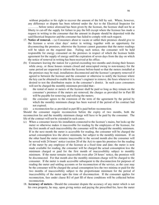 98
without prejudice to his right to recover the amount of the bill by suit. Where, however,
any difference or dispute has been referred under the Act to the Electrical Inspector for
… … … .. before notice aforesaid has been given by the licensee, the licensee shall not be at
liberty to cut-off the supply for failure to pay the bill except where the licensee has made a
request in writing to the consumer that the amount in dispute should be deposited with the
said Electrical Inspector and the consumer has failed to comply with such request.
17. Notice of removal. – (a) Consumers about to vacate or sublet their premises should give to
the licensee a seven clear days’ notice in writing, together with an opportunity for
disconnecting the premises, otherwise the licensee cannot guarantee that the meter readings
will be taken on the required date. Failing such notice, the consumer will be held
responsible for energy consumed on the premises in respect of which the licensee holds
agreement for the supply of energy until the expiration of seven days from the day on which
the notice of removal in writing has been received at his office.
(b) Consumers leaving the station for a period exceeding two months and closing their houses
while away, or those houses remain closed and unoccupied owing to non-tenancy for the
same period are requested to inform the licensee before-hand so that the meters installed at
the premises may be read, installations disconnected and the licensee’ s property removed if
agreed to between the licensee and the consumer or otherwise to notify the licensee where
the key can be obtained to enable the licensee’ s engineer to remove, the fuses whenever it is
desired to test the distribution mains in the consumer’ s district. In such cases consumers
will not be charged the monthly minimum provided that:-
(i) the rental of meter or meters of the licensee shall be paid so long as they remain on the
consumer’ s premises if the meters are removed, the charges as provided for in Part III
will be payable for removing and refixing the meters;
(ii) the consumer agrees to the extension of the term of the agreement by the period by
which the monthly minimum charge has been waived if the period of his contract had
not expired;
(iii) a reconnection fee as provided in part III is paid before reconnection.
Should the consumer require reconnection before the expiry of two months, both the
reconnection fee and the monthly minimum charge will have to be paid by the consumer. The
life of the contract will not be extended in such cases.
(c) When a consumer leaves his installation connected to the licensee’ s mains, but locks up the
meter or otherwise makes it inaccessible for reading by the employees of the licensee, for
the first month of such inaccessibility the consumer will be charged the monthly minimum.
If in the next month the meter is accessible for reading, the consumer will be charged the
actual consumption less the above minimum, but subject to the monthly minimum. If on
the other hand the meter remains inaccessible in the second month also the consumer will
be served with 24 hours’ notice (section 20 of the Act) to open his premises for the reading
of the meter by any employee of the licensee at a fixed time and date; the meter is now
made available for reading, the consumer will be charged the actual consumption less the
minimum charged or paid for the first month of inaccessibility subject to monthly
minimum. If the meter remains inaccessible even after 24 hours’ notice, the premises will
be disconnected. For that month also the monthly minimum charge will be charged to the
consumer. If the meter is made accessible subsequent to the disconnection for purposes of
reading the meter and settling accounts or for reconnection of the service, as the case may
be the consumer will be charged the actual consumption less the two minima or paid for the
two months of inaccessibility subject to the proportionate minimum for the period of
inaccessibility of the meter upto the time of disconnection. If the consumer applies for
reconnection, fees under clause B.I of part III of these conditions will be collected before
reconnection.
18. Accuracy of meters.- Should the consumer dispute the accuracy of any meter which is not
his own property, he may, upon giving notice and paying the prescribed fee, have the meter
 