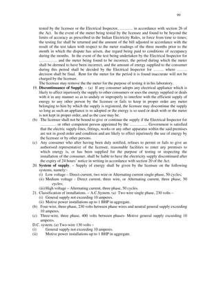 99
tested by the licensee or the Electrical Inspector, … … … . in accordance with section 26 of
the Act. In the event of the meter being tested by the licensee and found to be beyond the
limits of accuracy as prescribed in the Indian Electricity Rules, in force from time to times;
the testing fee shall be returned and the amount of the bill adjusted in accordance with the
result of the test taken with respect to the meter readings of the three months prior to the
month in which the dispute has arisen, due regard being paid to conditions of occupancy
during the months. In the event of the test being undertaken by the Electrical Inspector for
… … … … .. and the meter being found to be incorrect, the period during which the meter
shall be deemed to have been incorrect, and the amount of energy supplied to the consumer
during this period shall be decided by the Electrical Inspector for … … .. where … … ..
decision shall be final. Rent for the meter for the period it is found inaccurate will not be
charged by the licensee.
The licensee may remove the the meter for the purpose of testing it in his laboratory.
19. Discontinuance of Supply. – (a) If any consumer adopts any electrical appliance which is
likely to affect injuriously the supply to other consumers or uses the energy supplied or deals
with it in any manner so as to unduly or improperly to interfere with the efficient supply of
energy to any other person by the licensee or fails to keep in proper order any meter
belonging to him by which the supply is registered, the licensee may discontinue the supply
so long as such an appliance is so adopted or the energy is so used or dealt with or the meter
is not kept in proper order, and as the case may be.
(b) The licensee shall not be bound to give or continue the supply if the Electrical Inspector for
… … … … or other competent person appointed by the … … … … .. Government is satisfied
that the electric supply-lines, fittings, works or any other apparatus within the said premises
are not in good order and condition and are likely to effect injuriously the use of energy by
the licensee or by other persons.
(c) Any consumer who after having been duly notified, refuses to permit or fails to give an
authorised representative of the licensee, reasonable facilities to enter any premises to
which energy is, or has been supplied for the purpose of testing or inspecting the
installation of the consumer, shall be liable to have the electricity supply discontinued after
the expiry of 24 hours’ notice in writing in accordance with section 20 of the Act.
20. System of supply. – Supply of energy shall be given by the licensee on the following
systems, namely:-
(i) Low voltage – Direct current, two wire or Alternating current single phase, 50 cycles;
(ii) Medium voltage - Direct current, three wire, or Alternating current, three phase, 50
cycles;
(iii)High voltage – Alternating current, three phase, 50 cycles.
21. Classification of installations. – A.C.System. (a) Two wire single phase, 230 volts –
(i) General supply not exceeding 10 amperes.
(ii) Motive power installations up to 1 BHP in aggregate.
(b) Four-wire, three phase, 230 volts between phase wires and neutral general supply exceeding
10 amperes.
(c) Three-wire, three phase, 400 volts between phases- Motive general supply exceeding 10
amperes.
D.C. system. (a) Two-wire 130 volts –
(i) General supply not exceeding 10 amperes.
(ii) Motive power installations up to 1 BHP in aggregate.
 