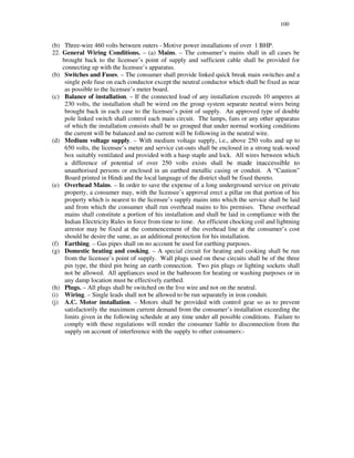 100
(b) Three-wire 460 volts between outers - Motive power installations of over 1 BHP.
22. General Wiring Conditions. – (a) Mains. – The consumer’ s mains shall in all cases be
brought back to the licensee’ s point of supply and sufficient cable shall be provided for
connecting up with the licensee’ s apparatus.
(b) Switches and Fuses. – The consumer shall provide linked quick break main switches and a
single pole fuse on each conductor except the neutral conductor which shall be fixed as near
as possible to the licensee’s meter board.
(c) Balance of installation. – If the connected load of any installation exceeds 10 amperes at
230 volts, the installation shall be wired on the group system separate neutral wires being
brought back in each case to the licensee’ s point of supply. An approved type of double
pole linked switch shall control each main circuit. The lamps, fans or any other apparatus
of which the installation consists shall be so grouped that under normal working conditions
the current will be balanced and no current will be following in the neutral wire.
(d) Medium voltage supply. – With medium voltage supply, i.e., above 250 volts and up to
650 volts, the licensee’ s meter and service cut-outs shall be enclosed in a strong teak-wood
box suitably ventilated and provided with a hasp staple and lock. All wires between which
a difference of potential of over 250 volts exists shall be made inaccessible to
unauthorised persons or enclosed in an earthed metallic casing or conduit. A “ Caution”
Board printed in Hindi and the local language of the district shall be fixed thereto.
(e) Overhead Mains. – In order to save the expense of a long underground service on private
property, a consumer may, with the licensee’s approval erect a pillar on that portion of his
property which is nearest to the licensee’s supply mains into which the service shall be laid
and from which the consumer shall run overhead mains to his premises. These overhead
mains shall constitute a portion of his installation and shall be laid in compliance with the
Indian Electricity Rules in force from time to time. An efficient chocking coil and lightning
arrestor may be fixed at the commencement of the overhead line at the consumer’ s cost
should he desire the same, as an additional protection for his installation.
(f) Earthing. – Gas pipes shall on no account be used for earthing purposes.
(g) Domestic heating and cooking. – A special circuit for heating and cooking shall be run
from the licensee’s point of supply. Wall plugs used on these circuits shall be of the three
pin type, the third pin being an earth connection. Two pin plugs or lighting sockets shall
not be allowed. All appliances used in the bathroom for heating or washing purposes or in
any damp location must be effectively earthed.
(h) Plugs. – All plugs shall be switched on the live wire and not on the neutral.
(i) Wiring. – Single leads shall not be allowed to be run separately in iron conduit.
(j) A.C. Motor installation. – Motors shall be provided with control gear so as to prevent
satisfactorily the maximum current demand from the consumer’ s installation exceeding the
limits given in the following schedule at any time under all possible conditions. Failure to
comply with these regulations will render the consumer liable to disconnection from the
supply on account of interference with the supply to other consumers:-
 