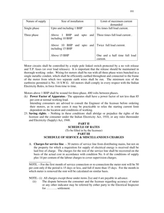 101
Nature of supply Size of installation Limit of maximum current
demanded
Single phase
Three phase
Upto and including 1 BHP
Above 1 BHP and upto and
including 10 BHP
Above 10 BHP and upto and
including 15 BHP
Above 15 BHP
Six times full load current.
Three times full load current .
Twice full load current.
One and a half time full load
current.
Motor circuits shall be controlled by a triple pole linked switch protected by a no volt release
and T.P. fuses (or over load releases). It is important that the release should be maintained in
thorough working order. Wiring for motors shall be run with all three phase wires bunched in a
single metallic conduit, which shall be efficiently earthed throughout and connected to the frame
of the motor from which two separate earth wires shall be run. The minimum size of the
earthwire permitted is No. 14 S.W.G. All motors shall comply in every respect with the Indian
Electricity Rules, in force from time to time.
Motors above 1 BHP shall be wound for three-phase, 400 volts between phases.
(k) Power Factor of Apparatus.- The apparatus shall have a power factor of not less than 85
per cent at normal working load.
Intending consumers are advised to consult the Engineer of the licensee before ordering
their motors, as in some cases it may be practicable to relax the starting current limit
dependent on the location and conditions of working.
23. Saving rights. – Nothing in these conditions shall abridge or prejudice the rights of the
licensee and the consumer under the Indian Electricity Act, 1910, or any rules thereunder
and Electricity (Supply) Act, 1948.
PART II
SCHEDULE OF RATES
(To be filled in by the licensee)
PART III
SCHEDULE OF SERVICE & MISCELLANEOUS CHARGES
A. Charges for service line. – 30 metres of service line from distributing mains, but not on
the property for which a requisition for supply of electrical energy is received shall be
laid free of charge. The charges for the rest of the service line shall be recovered on the
basis of the actual cost in accordance with condition No. 6 of the conditions of supply
plus 14 per centum of the labour charges to cover supervision charges.
_______________
NOTE. – For the first month of service connection or re-connection the meter rent will be 50
per cent only if the period is 15 days or less, and full if more than 15 days. For the month in
which meter is removed the rent will be calculated on similar basis.
NOTE.- (i) All charges except those under items 2(a) and 4 are payable in advance.
(ii) The dispute between the consumer and the licensee regarding accuracy of meter
or any other indicator may be referred by either party to the Electrical Inspector
for … … … .. settlement.
 
