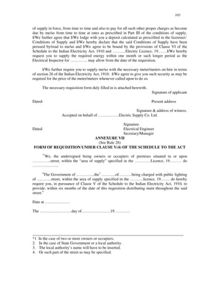 103
of supply in force, from time to time and also to pay for all such other proper charges as become
due by me/us from time to time at rates as prescribed in Part III of the conditions of supply.
I/We further agree that I/We lodge with you a deposit calculated as prescribed in the licensees’
Conditions of Supply and I/We hereby declare that the said Conditions of Supply have been
perused by/read to me/us and I/We agree to be bound by the provisions of Clause VI of the
Schedule to the Indian Electricity Act, 1910 and … … … .Electric Licence, 19… … .I/We hereby
request you to supply the required energy within one month or such longer period as the
Electrical Inspector for … … … … . may allow from the date of the requisition.
I/We further require you to supply me/us with the necessary meter/meters on hire in terms
of section 26 of the Indian Electricity Act, 1910. I/We agree to give you such security as may be
required for the price of the meter/meters whenever called upon to do so.
The necessary requisition form duly filled in is attached herewith.
Signature of applicant
Dated: Present address
Signature & address of witness.
Accepted on behalf of … … … … … .Electric Supply Co. Ltd.
Signature.
Dated. Electrical Engineer
Secretary/Manager
ANNEXURE VII
(See Rule 28)
FORM OF REQUISITION UNDER CLAUSE V(4) OF THE SCHEDULE TO THE ACT
*1
We, the undersigned being owners or occupiers of premises situated in or upon
… … … … ..street, within the “ area of supply” specified in the … … … … Licence, 19… … … do
… … … … … … ..
2
The Government of … … … … ..the3
… … … ..of… … … .being charged with public lighting
of … … … ..street, within the area of supply specified in the … … … .licence, 19… … . do hereby
require you, in pursuance of Clause V of the Schedule to the Indian Electricity Act, 1910, to
provide, within six months of the date of this requisition distributing main throughout the said
street.4
Date at … … … … … … .
The … … … … … … … … day of… … … … … … … .19… … … …
____________________________________________________________________________
*1 In the case of two or more owners or occupiers.
2. In the case of State Government or a local authority.
3. The local authority’ s name will have to be inserted.
4. Or such part of the street as may be specified.
 