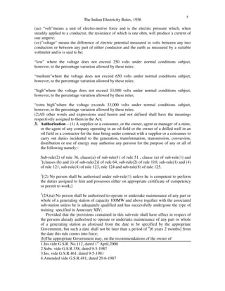 The Indian Electricity Rules, 1956
5
(au) “ volt”means a unit of electro-motive force and is the electric pressure which, when
steadily applied to a conductor, the resistance of which is one ohm, will produce a current of
one ampere;
(av)”voltage” means the difference of electric potential measured in volts between any two
conductors or between any part of either conductor and the earth as measured by a suitable
voltmeter and is is said to be;
“ low” where the voltage does not exceed 250 volts under normal conditions subject,
however, to the percentage variation allowed by these rules;
“ medium”where the voltage does not exceed 650 volts under normal conditions subject,
however, to the percentage variation allowed by these rules;
“ high”where the voltage does not exceed 33,000 volts under normal conditions subject,
however, to the percentage variation allowed by these rules;
“ extra high”where the voltage exceeds 33,000 volts under normal conditions subject,
however, to the percentage variation allowed by these rules;
(2)All other words and expressions used herein and not defined shall have the meanings
respectively assigned to them in the Act;
3. Authorization – (1) A supplier or a consumer, or the owner, agent or manager of a mine,
or the agent of any company operating in an oil-field or the owner of a drilled well in an
oil field or a contractor for the time being under contract with a supplier or a consumer to
carry out duties incidental to the generation, transformation, transmission, conversion,
distribution or use of energy may authorise any persosn for the purpose of any or all of
the following namely:-
Sub-rule(2) of rule 36, clause(a) of sub-rule(1) of rule 51 , clause (a) of sub-rule(1) and
1
[clauses (h) and (i) of sub-rule(2)] of rule 64, sub-rule(2) of rule 110, sub-rule(1) and (4)
of rule 121, sub-rule(4) of rule 123, rule 124 and sub-rule(8) of rule 125.
2
[(2) No person shall be authorised under sub-rule(1) unless he is competent to perform
the duties assigned to him and possesses either on appropriate certificate of competency
or permit to work;]
3
(2A)(a) No person shall be authorised to operate or undertake maintenance of any part or
whole of a generating station of capacity 100MW and above together with the associated
sub-station unless he is adequately qualified and has successfully undergone the type of
training specified in Annexure XIV;
Provided that the provisions contained in this sub-rule shall have effect in respect of
the persons already authorised to operate or undertake maintenance of any part or whole
of a generating station as aforesaid from the date to be specified by the appropriate
Government, but such a date shall not be later than a period of 4
[6 years 2 months] from
the date this rule comes into force;
(b)The appropriate Government may, on the recommendations of the owner of
1.Ins.vide G.S.R. No.112, dated 1st
April,2000
2.Subs. vide G.S.R.358, dated 9-5-1987
3.Ins. vide G.S.R.461, dated 9-5-1981
4.Amended vide G.S.R.481, dated 20-6-1987
 