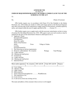 104
ANNEXURE VIII
(See Rule 28)
FORM OF REQUISITIONFOR SUPPLY OF ENERGY UNDER CLAUSE VI(5) OF THE
SCHEDULE TO THE ACT
To
Sir, (Name of Licensee)
I/We hereby require you, in accordance with Clause VI of the Schedule to the Indian
Electricity Act, 1910 within one month or within such longer period as the Electrical Inspector
may allow from the date of this requisition to supply energy for the premises owned/occupied by
me/us, and situated within the area of supply specified in the … … ..Licence 19… … … .
I/We further require you to supply me/us with the necessary meter/meters on hire in terms
of section 26 of the Indian Electricity Act, 1910. I/We agree to give you such security as may be
required for the price of the meter/meters whenever called upon to do so.
2. Applicant’ s Name.
Occupation/Designation
Class/premises
House No. and/or
Name of the Premises
Street Town Village or Taluka
Locality
Owned/Tenanted by
3. The following are my/our requirements:
A. Domestic or Residential: No. of points Wattage Total Wattage
(a) Lights and Fans
(b) Heating and small power
B. Commercial
(a) Lights and Fans
(b) Heating and small power
C. Industrial Power
__________________________________________________________________________
Motor and/or apparatus No. of points H.P. & K.W. Total H.P. & K.W. Purpose
__________________________________________________________________________
(a) Low voltage
(b) Medium voltage
(c) High voltage
D. Other purposes.
4. Total connected load applied for … … … .. Watt/Kilowatt.
5. This requisition is for:
(1) A new service.
(2) A sub-service from one existing service.
The name and address of the consumer whose service is to be tapped:
 