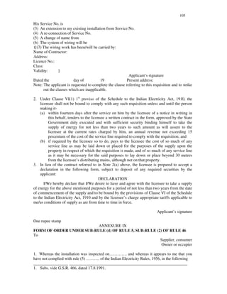 105
His Service No. is
(3) An extension to my existing installation from Service No.
(4) A re-connection of Service No.
(5) A change of name from
(6) The system of wiring will be
1[(7) The wiring work has been/will be carried by:
Name of Contractor:
Address:
Licence No.:
Class:
Validity: ]
Applicant’ s signature
Dated the day of 19 Present address:
Note: The applicant is requested to complete the clause referring to this requisition and to strike
out the clauses which are inapplicable.
2. Under Clause VI(1) 1st
proviso of the Schedule to the Indian Electricity Act, 1910, the
licensee shall not be bound to comply with any such requisition unless and until the person
making it-
(a) within fourteen days after the service on him by the licensee of a notice in writing in
this behalf, tenders to the licensee a written contract in the form, approved by the State
Government duly executed and with sufficient security binding himself to take the
supply of energy for not less than two years to such amount as will assure to the
licensee at the current rates charged by him, an annual revenue not exceeding 15
percentum of the cost of the service line required to comply with the requisition; and
(b) if required by the licensee so to do, pays to the licensee the cost of so much of any
service line as may be laid down or placed for the purposes of the supply upon the
property in respect of which the requisition is made, and of so much of any service line
as it may be necessary for the said purposes to lay down or place beyond 30 metres
from the licensee’s distributing mains, although not on that property.
3. In lieu of the contract referred to in Note 2(a) above, the licensee is prepared to accept a
declaration in the following form, subject to deposit of any required securities by the
applicant:
DECLARATION
I/We hereby declare that I/We desire to have and agree with the licensee to take a supply
of energy for the above mentioned purposes for a period of not less than two years from the date
of commencement of the supply and to be bound by the provisions of Clause VI of the Schedule
to the Indian Electricity Act, 1910 and by the licensee’ s charge appropriate tariffs applicable to
me/us conditions of supply as are from time to time in force.
Applicant’ s signature
One rupee stamp
ANNEXURE IX
FORM OF ORDER UNDER SUB-RULE (4) OF RULE 5, SUB-RULE (2) OF RULE 46
To
Supplier, consumer
Owner or occupier
1. Whereas the installation was inspected on… … … … . and whereas it appears to me that you
have not complied with rule (5) … … … . of the Indian Electricity Rules, 1956, in the following
_________________ __________________________________________________________
1. Subs. vide G.S.R. 466, dated 17.8.1991.
 
