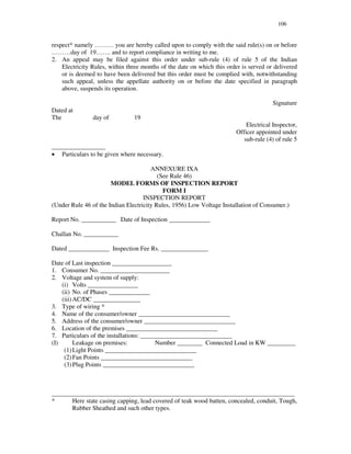 106
respect* namely … … … you are hereby called upon to comply with the said rule(s) on or before
… … … day of 19… … . and to report compliance in writing to me.
2. An appeal may be filed against this order under sub-rule (4) of rule 5 of the Indian
Electricity Rules, within three months of the date on which this order is served or delivered
or is deemed to have been delivered but this order must be complied with, notwithstanding
such appeal, unless the appellate authority on or before the date specified in paragraph
above, suspends its operation.
Signature
Dated at
The day of 19
Electrical Inspector,
Officer appointed under
sub-rule (4) of rule 5
_________________
œ Particulars to be given where necessary.
ANNEXURE IXA
(See Rule 46)
MODEL FORMS OF INSPECTION REPORT
FORM I
INSPECTION REPORT
(Under Rule 46 of the Indian Electricity Rules, 1956) Low Voltage Installation of Consumer.)
Report No. ___________ Date of Inspection _____________
Challan No. ___________
Dated _____________ Inspection Fee Rs. _______________
Date of Last inspection ___________________
1. Consumer No. ______________________
2. Voltage and system of supply:
(i) Volts ________________
(ii) No. of Phases _____________
(iii)AC/DC _______________
3. Type of wiring *
4. Name of the consumer/owner _____________________________
5. Address of the consumer/owner _____________________________
6. Location of the premises _____________________________
7. Particulars of the installations: _____________________________
(I) Leakage on premises: Number ________ Connected Load in KW _________
(1)Light Points _____________________________
(2)Fan Points _____________________________
(3)Plug Points _____________________________
_____________________________________________________________________________
* Here state casing capping, lead covered of teak wood batten, concealed, conduit, Tough,
Rubber Sheathed and such other types.
 