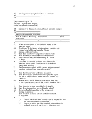 107
(II) Other equipments (complete details to be furnished):
(1) _____________________________
(2) _____________________________
Total connected load in KW _____________________________
Maximum current demand in Amps _____________________________
(on the basis of total connected load)
(III) Generators (in the case of consumer himself generating energy):
(1) _____________________________
(2) _____________________________
8. General condition of the installation:
Rule of the Indian Electricity
Rules, 1956
Requirements Report
1. 2. 3.
29
(i) Is/Are there any sign(s) of overloading in respect of any
apparatus wiring ?
(ii) Condition of flexible cords, sockets, switches, plug-pins, cut-
outs and lamp holders and such other fittings.
(iii) General condition of wiring.
(iv) State if any unauthorised temporary installation exists.
(v) State if sockets are controlled by individual switches.
(vi) Any other defect or condition which may be a source
of danger.
30 Give report on condition of service lines, cables, wires,
apparatus and such other fittings placed by the supplier/
owner of the premises.
31 Has the supplier provided suitable cut-outs within consumer’ s
premises, within enclosed fire proof receptacle ?
32
(i) State if switches are provided on live conductors.
(ii) State if indication of a permanent nature is provided as per
this rule so as to distinguish neutral conductor from the live
conductor.
(iii) Whether a direct line is provided on the neutral in the case
of single phase double pole iron clad switches instead of fuse ?
33
(i) State if earthed terminal is provided by the supplier.
(ii) Have three pin plugs been provided for plug points ?
(iii) Report on the efficiency of the earthig arrangement.
49 Leakage on premises:
State insulation resistance between conductors and earth
in megaohms.
50
(i) State if linked switches of requisite capacity are provided near
the point of commencement of supply.
(ii) State if the wiring is divided in suitable number of circuits
and each such circuit is protected by suitable cut-out.
 