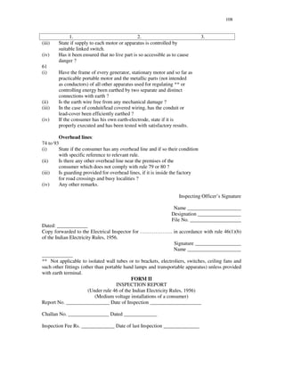 108
1. 2. 3.
(iii) State if supply to each motor or apparatus is controlled by
suitable linked switch.
(iv) Has it been ensured that no live part is so accessible as to cause
danger ?
61
(i) Have the frame of every generator, stationary motor and so far as
practicable portable motor and the metallic parts (not intended
as conductors) of all other apparatus used for regulating ** or
controlling energy been earthed by two separate and distinct
connections with earth ?
(ii) Is the earth wire free from any mechanical damage ?
(iii) In the case of conduit/lead covered wiring, has the conduit or
lead-cover been efficiently earthed ?
(iv) If the consumer has his own earth-electrode, state if it is
properly executed and has been tested with satisfactory results.
Overhead lines:
74 to 93
(i) State if the consumer has any overhead line and if so their condition
with specific reference to relevant rule.
(ii) Is there any other overhead line near the premises of the
consumer which does not comply with rule 79 or 80 ?
(iii) Is guarding provided for overhead lines, if it is inside the factory
for road crossings and busy localities ?
(iv) Any other remarks.
Inspecting Officer’ s Signature
Name _____________________
Designation _________________
File No. ____________________
Dated: ____________
Copy forwarded to the Electrical Inspector for … … … … … … . in accordance with rule 46(1)(b)
of the Indian Electricity Rules, 1956.
Signature __________________
Name _____________________
____________
** Not applicable to isolated wall tubes or to brackets, electroliers, switches, ceiling fans and
such other fittings (other than portable hand lamps and transportable apparatus) unless provided
with earth terminal.
FORM II
INSPECTION REPORT
(Under rule 46 of the Indian Electricity Rules, 1956)
(Medium voltage installations of a consumer)
Report No. _________________ Date of Inspection ____________________
Challan No. ________________ Dated _____________
Inspection Fee Rs. _____________ Date of last Inspection ______________
 