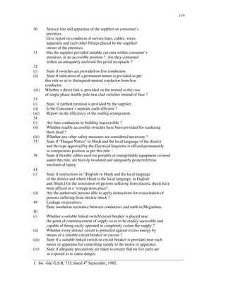 110
30 Service line and apparatus of the supplier on consumer’ s
premises.
Give report on condition of service lines, cables, wires,
apparatus and such other fittings placed by the supplier/
owner of the premises.
31 Has the supplier provided suitable cut-outs within consumer’ s
premises, in an accessible position ? Are they contained
within an adequately enclosed fire proof receptacle ?
32
(i) State if switches are provided on live conductors.
(ii) State if indication of a permanent nature is provided as per
this rule so as to distinguish neutral conductor from live
conductor.
(iii) Whether a direct link is provided on the neutral in the case
of single phase double pole iron clad switches instead of fuse ?
33
(i) State if earthed terminal is provided by the supplier.
(ii) Is the Consumer’ s separate earth efficient ?
(iii) Report on the efficiency of the earthig arrangement.
34
(i) Are bare conductors in building inaccessible ?
(ii) Whether readily accessible switches have been provided for rendering
them dead ?
(iii) Whether any other safety measures are considered necessary ?
35 State if “ Danger Notice” in Hindi and the local language of the district
and the type approved by the Electrical Inspector is affixed permanently
in conspicuous position as per this rule.
38 State if flexible cables used for portable or transportable equipment covered
under this rule, are heavily insulated and adequately protected from
mechanical injury.
44
(i) State if instructions in 1
[English or Hindi and the local language
of the district and where Hindi is the local language, in English
and Hindi,] for the restoration of persons suffering from electric shock have
been affixed in a “ conspicuous place”.
(ii) Are the authorised persons able to apply instructions for resuscitation of
persons suffering from electric shock ?
49 Leakage on premises:
State insulation resistance between conductors and earth in Megaohms.
50
(i) Whether a suitable linked switch/circuit breaker is placed near
the point of commencement of supply so as to be readily accessible and
capable of being easily operated to completely isolate the supply ?
(ii) Whether every distinct circuit is protected against excess energy by
means of a suitable circuit breaker or cut-out ?
(iii) State if a suitable linked switch or circuit breaker is provided near each
motor or apparatus for controlling supply to the motor or apparatus.
(iv) State if adequate precautions are taken to ensure that no live parts are
so exposed as to cause danger.
__________________________________________________________________________
1. Ins. vide G.S.R. 735, dated 4th
September, 1982.
 