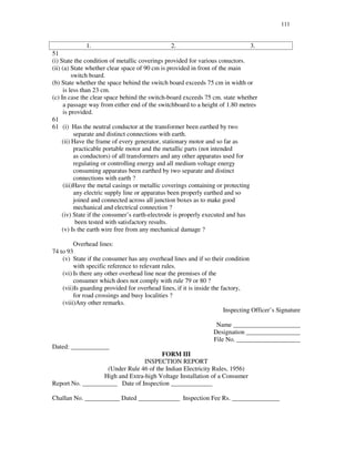 111
1. 2. 3.
51
(i) State the condition of metallic coverings provided for various conuctors.
(ii) (a) State whether clear space of 90 cm is provided in front of the main
switch board.
(b) State whether the space behind the switch board exceeds 75 cm in width or
is less than 23 cm.
(c) In case the clear space behind the switch-board exceeds 75 cm. state whether
a passage way from either end of the switchboard to a height of 1.80 metres
is provided.
61
61 (i) Has the neutral conductor at the transformer been earthed by two
separate and distinct connections with earth.
(ii) Have the frame of every generator, stationary motor and so far as
practicable portable motor and the metallic parts (not intended
as conductors) of all transformers and any other apparatus used for
regulating or controlling energy and all medium voltage energy
consuming apparatus been earthed by two separate and distinct
connections with earth ?
(iii)Have the metal casings or metallic coverings containing or protecting
any electric supply line or apparatus been properly earthed and so
joined and connected across all junction boxes as to make good
mechanical and electrical connection ?
(iv) State if the consumer’s earth-electrode is properly executed and has
been tested with satisfactory results.
(v) Is the earth wire free from any mechanical damage ?
Overhead lines:
74 to 93
(v) State if the consumer has any overhead lines and if so their condition
with specific reference to relevant rules.
(vi) Is there any other overhead line near the premises of the
consumer which does not comply with rule 79 or 80 ?
(vii)Is guarding provided for overhead lines, if it is inside the factory,
for road crossings and busy localities ?
(viii)Any other remarks.
Inspecting Officer’ s Signature
Name _____________________
Designation _________________
File No. ____________________
Dated: ____________
FORM III
INSPECTION REPORT
(Under Rule 46 of the Indian Electricity Rules, 1956)
High and Extra-high Voltage Installation of a Consumer
Report No. ___________ Date of Inspection _____________
Challan No. ___________ Dated _____________ Inspection Fee Rs. _______________
 