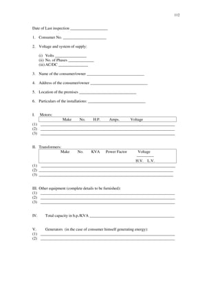 112
Date of Last inspection ___________________
1. Consumer No. ______________________
2. Voltage and system of supply:
(i) Volts ________________
(ii) No. of Phases _____________
(iii)AC/DC _______________
3. Name of the consumer/owner _____________________________
4. Address of the consumer/owner _____________________________
5. Location of the premises _____________________________
6. Particulars of the installations: _____________________________
I. Motors:
Make No. H.P. Amps. Voltage
(1) ____________________________________________________________________
(2) ____________________________________________________________________
(3) ____________________________________________________________________
II. Transformers:
Make No. KVA Power Factor Voltage
-------------
H.V. L.V.
(1) ____________________________________________________________________
(2) ____________________________________________________________________
(3) ____________________________________________________________________
III. Other equipment (complete details to be furnished):
(1) ____________________________________________________________________
(2) ____________________________________________________________________
(3) ____________________________________________________________________
IV. Total capacity in h.p./KVA ___________________________________________
V. Generators (in the case of consumer himself generating energy):
(1) ____________________________________________________________________
(2) ____________________________________________________________________
 