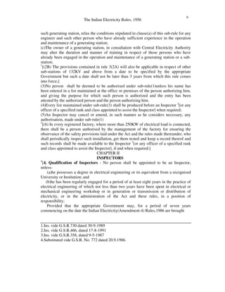 The Indian Electricity Rules, 1956
6
such generating station, relax the conditions stipulated in clause(a) of this sub-rule for any
engineer and such other person who have already sufficient experience in the operation
and maintenance of a generating station;
(c)The owner of a generating station, in consultation with Central Electricity Authority
may alter the duration and manner of training in respect of those persons who have
already been engaged in the operation and maintenance of a generating station or a sub-
station;
1
[(2B) The provisions contained in rule 3(2A) will also be applicable in respect of other
sub-stations of 132KV and above from a date to be specified by the appropriate
Government but such a date shall not be later than 3 years from which this rule comes
into force;]
(3)No person shall be deemed to be authorised under sub-rule(1)unless his name has
been entered in a list maintained at the office or premises of the person authorizing him,
and giving the purpose for which such person is authorized and the entry has been
attested by the authorized person and the person authorizing him.
(4)Every list maintained under sub-rule(3) shall be produced before an Inspector 2
[or any
officer of a specified rank and class appointed to assist the Inspector] when required;
(5)An Inspector may cancel or amend, in such manner as he considers necessary, any
authorisation, made under sub-rule(1)
3
[(6) In every registered factory, where more than 250KW of electrical load is connected,
there shall be a person authorised by the management of the factory for ensuring the
observance of the safety provisions laid under the Act and the rules made thereunder, who
shall periodically inspect such installation, get them tested and keep a record thereof and
such records shall be made available to the Inspector 2
[or any officer of a specified rank
and class appointed to assist the Inspector], if and when required.]
CHAPTER II
INSPECTORS
4
[4. Qualification of Inspectors - No person shall be appointed to be an Inspector,
unless-
(a)he possesses a degree in electrical engineering or its equivalent from a recognised
University or Institution; and
(b)he has been regularly engaged for a period of at least eight years in the practice of
electrical engineering of which not less than two years have been spent in electrical or
mechanical engineering workshop or in generation or transmission or distribution of
electricity, or in the administration of the Act and these rules, in a position of
responsibility;
Provided that the appropriate Government may, for a period of seven years
commencing on the date the Indian Electricity(Amendment-4) Rules,1986 are brought
1.Ins. vide G.S.R.730 dated 30-9-1989
2.Ins. vide G.S.R.466, dated 17-8-1991
3.Ins. vide G.S.R.358, dated 9-5-1987
4.Substituted vide G.S.R. No. 772 dated 20.9.1986.
 