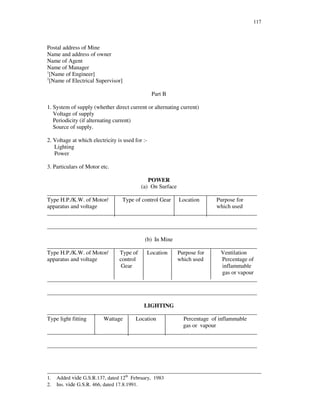 117
Postal address of Mine
Name and address of owner
Name of Agent
Name of Manager
1
[Name of Engineer]
2
[Name of Electrical Supervisor]
Part B
1. System of supply (whether direct current or alternating current)
Voltage of supply
Periodicity (if alternating current)
Source of supply.
2. Voltage at which electricity is used for :-
Lighting
Power
3. Particulars of Motor etc.
POWER
(a) On Surface
_________________________________________________________________________
Type H.P./K.W. of Motor/ Type of control Gear Location Purpose for
apparatus and voltage which used
_________________________________________________________________________
_________________________________________________________________________
(b) In Mine
_________________________________________________________________________
Type H.P./K.W. of Motor/ Type of Location Purpose for Ventilation
apparatus and voltage control which used Percentage of
Gear inflammable
gas or vapour
_________________________________________________________________________
_________________________________________________________________________
LIGHTING
_________________________________________________________________________
Type light fitting Wattage Location Percentage of inflammable
gas or vapour
_________________________________________________________________________
_________________________________________________________________________
__________________________________________________________________________________
1. Added vide G.S.R.137, dated 12th
February, 1983
2. Ins. vide G.S.R. 466, dated 17.8.1991.
 