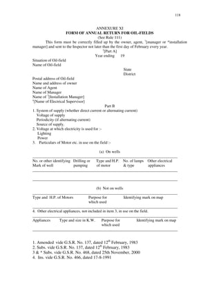 118
ANNEXURE XI
FORM OF ANNUAL RETURN FOR OIL-FIELDS
(See Rule 111)
This form must be correctly filled up by the owner, agent, 1
[manager or *installation
manager] and sent to the Inspector not later than the first day of February every year.
2
[Part A]
Year ending 19
Situation of Oil-field
Name of Oil-field
State
District
Postal address of Oil-field
Name and address of owner
Name of Agent
Name of Manager
Name of 3
[Installation Manager]
4
[Name of Electrical Supervisor]
Part B
1. System of supply (whether direct current or alternating current)
Voltage of supply
Periodicity (if alternating current)
Source of supply.
2. Voltage at which electricity is used for :-
Lighting
Power
3. Particulars of Motor etc. in use on the field :-
(a) On wells
_________________________________________________________________________
No. or other identifying Drilling or Type and H.P. No. of lamps Other electrical
Mark of well pumping of motor & type appliances
_________________________________________________________________________
_________________________________________________________________________
(b) Not on wells
_________________________________________________________________________
Type and H.P. of Motors Purpose for Identifying mark on map
which used
_________________________________________________________________________
4. Other electrical appliances, not included in item 3, in use on the field.
_________________________________________________________________________
Appliances Type and size in K.W. Purpose for Identifying mark on map
which used
_________________________________________________________________________
1. Amended vide G.S.R. No. 137, dated 12th
February, 1983
2. Subs. vide G.S.R. No. 137, dated 12th
February, 1983
3 & * Subs. vide G.S.R. No. 468, dated 25th November, 2000
4. Ins. vide G.S.R. No. 466, dated 17-8-1991
 