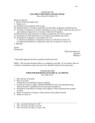 119
ANNEXURE XII
LOG SHEET FOR MINES AND OIL-FIELDS
[See sub-rule (5) of Rule 131]
Daily Log sheet for
1. 1
[Name of Electrical Supervisor]
2 Report as to:-
(a) Condition of the insulation of the system.
(b) Specified defects of insulation (particulars of each failure of apparatus should be given).
(c) Accidents or dangerous occurrence (including any cases of electric shock and any cases of
open sparking in apparatus in use in places where rule 126 applies).
2
[(d) Disconnection and reconnection of supply as required by rule 126 5(i) and (ii)]
(e) Examination of earth fault detectors or recorders as provided by rule 116(3).
(f) Examinations of apparatus as provided by rule 131:-
(i) Routine examinations as required by clause (a) of sub-rule (3) of rule 131.
(ii) [Special examination]* as required by clause (b) of sub-rule (3) of rule 131.
3. Remarks:-
Signed
Examined by
2
[Electrical Supervisor:
Engineer:
Manager.]
* State which apparatus has been examined or tested and result.
NOTE:.- This log sheet should be filled in as completely as possible. If, for instance, there are
no defects of insulation to report, the word ‘non’ should be written in the vacant space.
3
[ANNEXURE XIII]
FORM FOR REPORTING ELECTRICAL ACCIDENTS
[See Rule 44-A]
1. Date and time of accident.
2. Place of accident
(Village/Town, Tehsil/Thana, District and State)
3. System and voltage of supply, (Whether EHV/HV/LV Line, sub-station/generating
station/consumer’ s installations/service lines/other installations).
4. Designation of the Officer-in-charge of the supplier in whose jurisdiction the accident
occurred.
5. Name of owner/user of energy in whose premises the accident occurred.
6. Details of victim (s):-
_________________________________________________________________________________
1. Subs. vide G.S.R. 45 dated 23.1.1993
2. Subs. vide G.S.R. 466, dated 17.8.1991
3. Subs. vide G.S.R. 425, dated 27th
April, 1985.
 