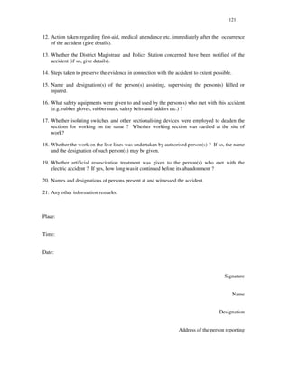 121
12. Action taken regarding first-aid, medical attendance etc. immediately after the occurrence
of the accident (give details).
13. Whether the District Magistrate and Police Station concerned have been notified of the
accident (if so, give details).
14. Steps taken to preserve the evidence in connection with the accident to extent possible.
15. Name and designation(s) of the person(s) assisting, supervising the person(s) killed or
injured.
16. What safety equipments were given to and used by the person(s) who met with this accident
(e.g. rubber gloves, rubber mats, safety belts and ladders etc.) ?
17. Whether isolating switches and other sectionalising devices were employed to deaden the
sections for working on the same ? Whether working section was earthed at the site of
work?
18. Whether the work on the live lines was undertaken by authorised person(s) ? If so, the name
and the designation of such person(s) may be given.
19. Whether artificial resuscitation treatment was given to the person(s) who met with the
electric accident ? If yes, how long was it continued before its abandonment ?
20. Names and designations of persons present at and witnessed the accident.
21. Any other information remarks.
Place:
Time:
Date:
Signature
Name
Designation
Address of the person reporting
 