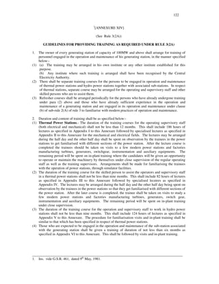 122
1
[ANNEXURE XIV]
(See Rule 3(2A))
GUIDELINES FOR PROVIDING TRAINING AS REQUIRED UNDER RULE 3(2A)
1. The owner of every generating station of capacity of 100MW and above shall arrange for training of
personnel engaged in the operation and maintenance of his generating station, in the manner specified
below:-
(1) (a) The training may be arranged in his own institute or any other institute established for this
purpose.
(b) Any institute where such training is arranged shall have been recognised by the Central
Electricity Authority.
(2) There shall be separate training courses for the persons to be engaged in operation and maintenance
of thermal power stations and hydro power stations together with associated sub-stations. In respect
of thermal stations, separate course may be arranged for the operating and supervisory staff and other
skilled persons who are to assist them.
(3) Refresher courses shall be arranged periodically for the persons who have already undergone training
under para (2) above and those who have already sufficient experience in the operation and
maintenance of a generating station and are engaged in its operation and maintenance under clause
(b) of sub-rule 2(A) of rule 3 to familiarise with modern practices of operation and maintenance.
2. Duration and content of training shall be as specified below:-
(1) Thermal Power Stations.- The duration of the training courses for the operating supervisory staff
(both electrical and mechanical) shall not be less than 12 months. This shall include 186 hours of
lectures as specified in Appendix I to this Annexure followed by specialised lectures as specified in
Appendix II to this Annexure for the mechanical and electrical fields. The lectures may be arranged
during the half day and the other half day shall be spent on observation by the trainees in the power
stations to get familiarised with different sections of the power station. After the lecture course is
completed the trainees should be taken on visits to a few modern power stations and factories
manufacturing turbines, generators, switchgear, instrumentation and auxiliary equipments. The
remaining period will be spent on in-plant training where the candidates will be given an opportunity
to operate or maintain the machinery by themselves under close supervision of the regular operating
staff as well as the training supervisors. Arrangements shall be made for familiarising the trainees
with the operation of power stations, through simulator facilities.
(2) The duration of the training course for the skilled person to assist the operators and supervisory staff
in a thermal power stations shall not be less than nine months. This shall include 82 hours of lectures
as specified in Appendix III to this Annexure followed by specialised lecutres as specified in
Appendix IV. The lectures may be arranged during the half day and the other half day being spent on
observation by the trainees in the power stations so that they get familiarised with different sections of
the power station. After the later course is completed; the trainee shall be taken on visits to study a
few modern power stations and factories manufacturing turbines, generators, switch gear,
instrumentation and auxiliary equipments. The remaining period will be spent on in-plant training
under close supervision.
(3) The duration of the training course for the operation and supervisory staff to work in hydro power
stations shall not be less than nine months. This shall include 124 hours of lectures as specified in
Appendix V to this Annexure. The procedure for familiarisation visits and in-plant training shall be
similar to that which has been specified in respect of thermal power stations.
(4) Those who are expected to be engaged in the operation and maintenance of the sub-station associated
with the generating station shall be given a training of duration of not less than six months as
specified in Appendix VI to this Annexure. This shall be followed by visits and in-plant training.
____________________________________________________________________________________
1. Ins. vide G.S.R. 461, dated 9th
May, 1981.
 