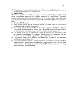 123
(5) The duration and contents of the refresher course shall be determined jointly by the owner of
the generating station and the training institute.
2. Qualifications:
The minimum qualification for the operating and supervisory staff shall preferably be a high
second class diploma in mechanical or electrical engineering or a degree from a recognised
institute or university. The minimum qualifications for the persons to assist the operating and
supervisory staff shall be certificate from a recognised Industrial Training Institute in appropriate
trade.
3. Creation of the Institute:
(1) Every training institute shall be established adjacent to a power station so as to facilitate
familiarisation and provide in-plant training.
(2) The training institute shall preferably be of residential type and shall have a full time
Principal and adequate number of teaching staff. The training institute shall have facilities
for demonstrations by models, simulators and for exhibition of slides and movies.
(3) The institute shall have a systematised scheme of evaluation and assessment of the
performance of the candidates by conducting oral and written tests at adequate intervals.
The assessment forms shall be as specified in Appendix VII to this Annexure.
(4) The number of trainees in any one batch shall not normally exceed 25 so as to maintain a
good teacher-trainees relationship.
(5) The institute shall have facilities to arrange refresher courses for those personnel who have
already experience in the operation and maintenance of a generating station. The staff of the
training institute shall be properly qualified and preferably undergone a specialised training
course in the art of imparting training.
 