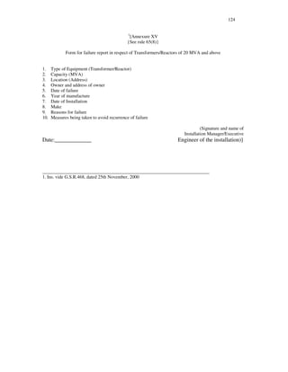 124
1
[Annexure XV
{See rule 65(8)}
Form for failure report in respect of Transformers/Reactors of 20 MVA and above
1. Type of Equipment (Transformer/Reactor)
2. Capacity (MVA)
3. Location (Address)
4. Owner and address of owner
5. Date of failure
6. Year of manufacture
7. Date of Installation
8. Make
9. Reasons for failure
10. Measures being taken to avoid recurrence of failure
(Signature and name of
Installation Manager/Executive
Date:_____________ Engineer of the installation)]
_______________________________________________________________________
1. Ins. vide G.S.R.468, dated 25th November, 2000
 
